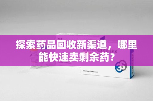 商丘探索药品回收新渠道，哪里能快速卖剩余药？