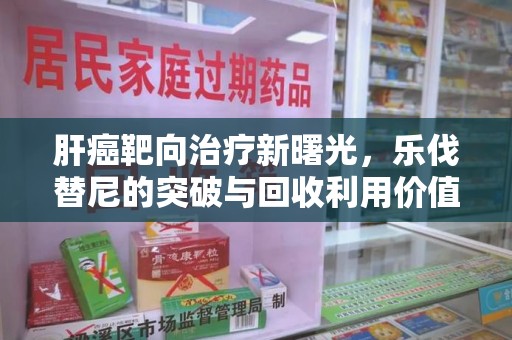 商丘肝癌靶向治疗新曙光，乐伐替尼的突破与回收利用价值