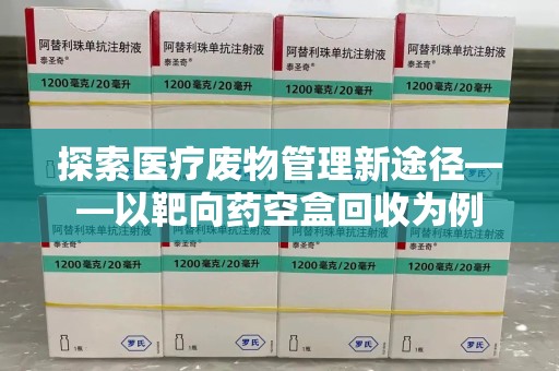 商丘探索医疗废物管理新途径——以靶向药空盒回收为例