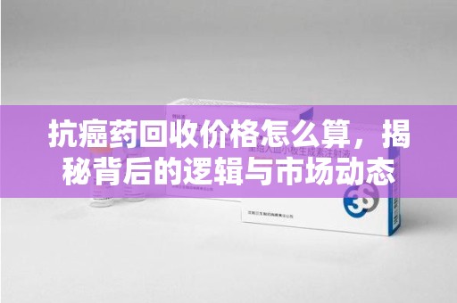 商丘抗癌药回收价格怎么算，揭秘背后的逻辑与市场动态