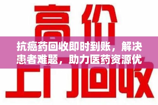 商丘抗癌药回收即时到账，解决患者难题，助力医药资源优化