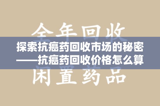 商丘探索抗癌药回收市场的秘密——抗癌药回收价格怎么算？