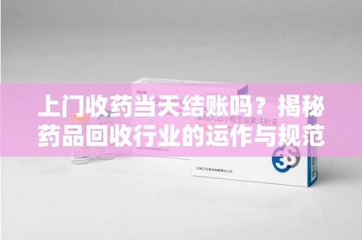 商丘上门收药当天结账吗？揭秘药品回收行业的运作与规范
