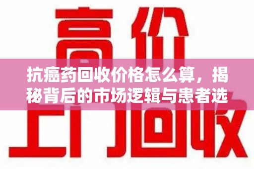 商丘抗癌药回收价格怎么算，揭秘背后的市场逻辑与患者选择