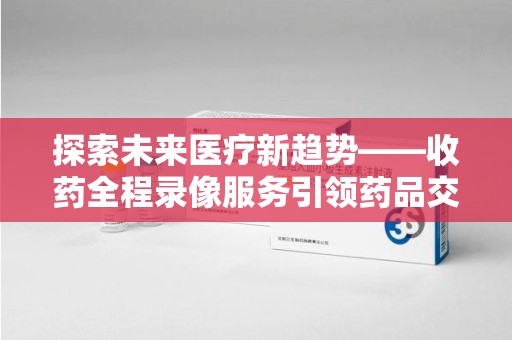 商丘探索未来医疗新趋势——收药全程录像服务引领药品交付安全新篇章