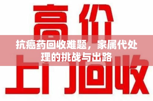 商丘抗癌药回收难题，家属代处理的挑战与出路