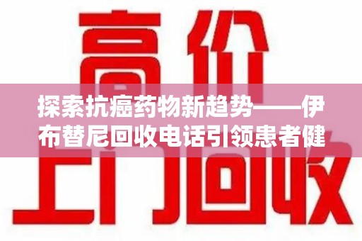 商丘探索抗癌药物新趋势——伊布替尼回收电话引领患者健康管理新篇章