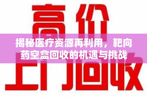 商丘揭秘医疗资源再利用，靶向药空盒回收的机遇与挑战