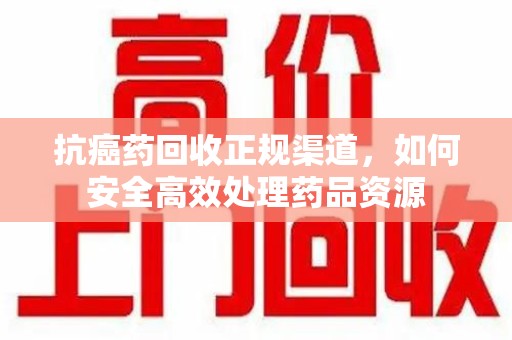 商丘抗癌药回收正规渠道，如何安全高效处理药品资源