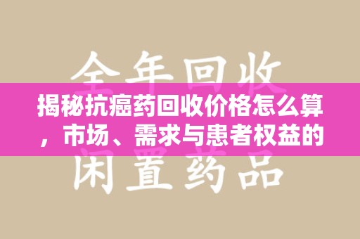 商丘揭秘抗癌药回收价格怎么算，市场、需求与患者权益的平衡之道