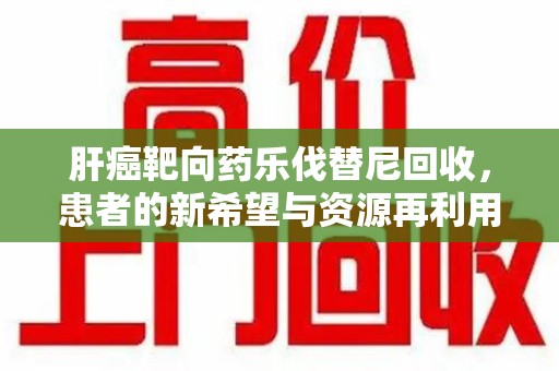 商丘肝癌靶向药乐伐替尼回收，患者的新希望与资源再利用