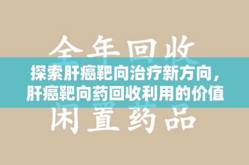商丘探索肝癌靶向治疗新方向，肝癌靶向药回收利用的价值与未来