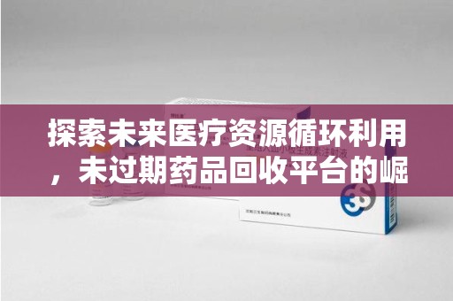 商丘探索未来医疗资源循环利用，未过期药品回收平台的崛起