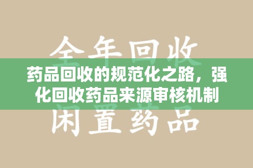 商丘药品回收的规范化之路，强化回收药品来源审核机制