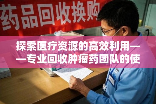 商丘探索医疗资源的高效利用——专业回收肿瘤药团队的使命与实践