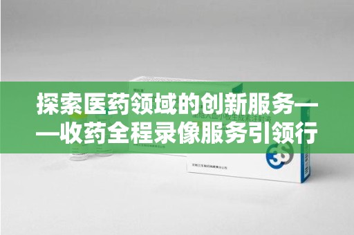 商丘探索医药领域的创新服务——收药全程录像服务引领行业新趋势