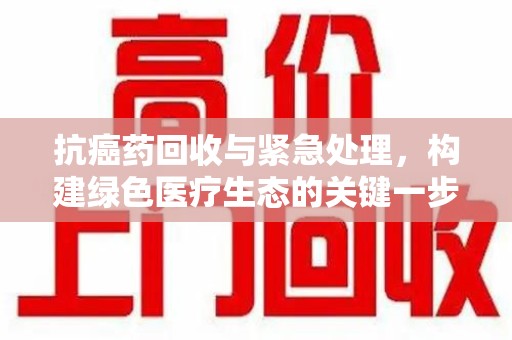 商丘抗癌药回收与紧急处理，构建绿色医疗生态的关键一步