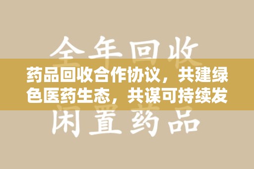 商丘药品回收合作协议，共建绿色医药生态，共谋可持续发展未来
