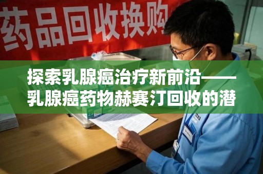 商丘探索乳腺癌治疗新前沿——乳腺癌药物赫赛汀回收的潜力与意义