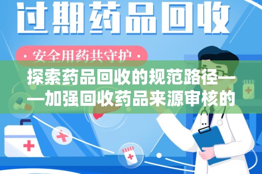商丘探索药品回收的规范路径——加强回收药品来源审核的关键作用